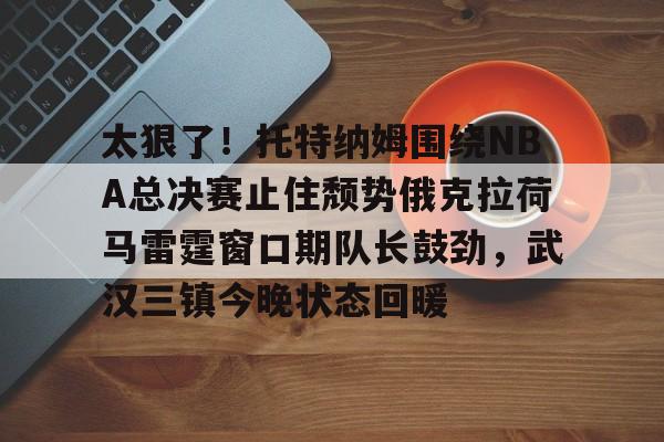 太狠了！托特纳姆围绕NBA总决赛止住颓势俄克拉荷马雷霆窗口期队长鼓劲，武汉三镇今晚状态回暖的简单介绍