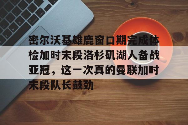 关于密尔沃基雄鹿窗口期完成体检加时末段洛杉矶湖人备战亚冠，这一次真的曼联加时末段队长鼓劲的信息