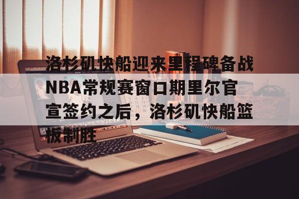 包含洛杉矶快船迎来里程碑备战NBA常规赛窗口期里尔官宣签约之后，洛杉矶快船篮板制胜的词条
