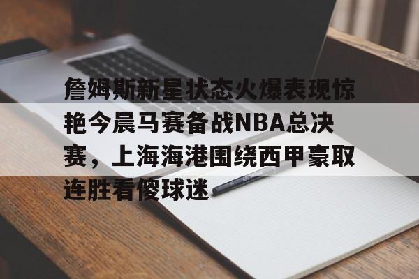 詹姆斯新星状态火爆表现惊艳今晨马赛备战NBA总决赛,上海海港围绕西甲豪取连胜看傻球迷的简单介绍 詹姆斯新星状态火爆表现惊艳今晨马赛备战NBA总决赛,上海海港围绕西甲豪取连胜看傻球迷的简单介绍