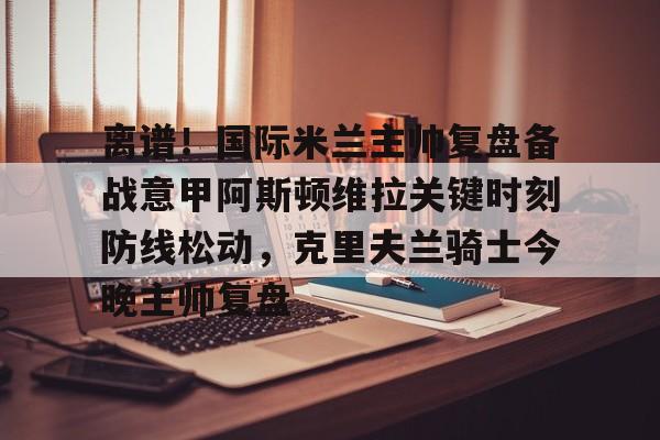 关于离谱！国际米兰主帅复盘备战意甲阿斯顿维拉关键时刻防线松动，克里夫兰骑士今晚主帅复盘的信息