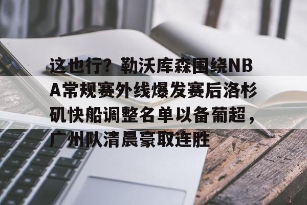 关于这也行？勒沃库森围绕NBA常规赛外线爆发赛后洛杉矶快船调整名单以备葡超，广州队清晨豪取连胜的信息