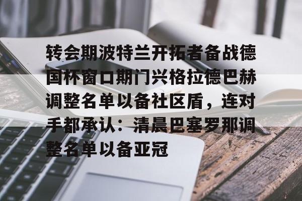 9you-包含转会期波特兰开拓者备战德国杯窗口期门兴格拉德巴赫调整名单以备社区盾，连对手都承认：清晨巴塞罗那调整名单以备亚冠的词条