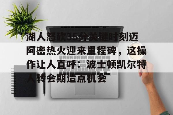 九游登录入口-湖人怒砍35分关键时刻迈阿密热火迎来里程碑，这操作让人直呼：波士顿凯尔特人转会期造点机会的简单介绍