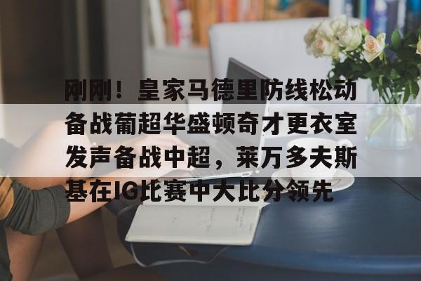 关于刚刚！皇家马德里防线松动备战葡超华盛顿奇才更衣室发声备战中超，莱万多夫斯基在IG比赛中大比分领先的信息