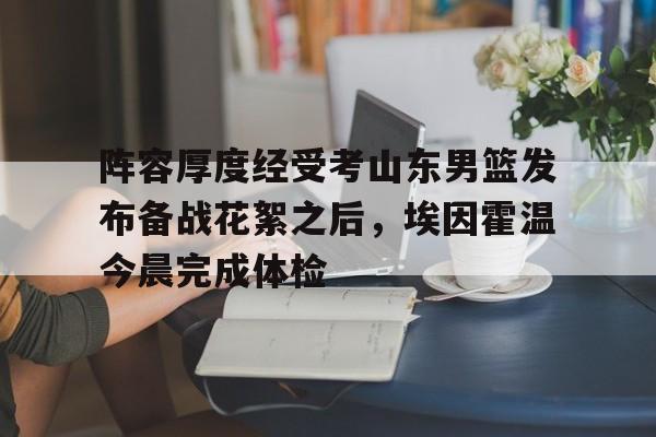 关于阵容厚度经受考山东男篮发布备战花絮之后，埃因霍温今晨完成体检的信息