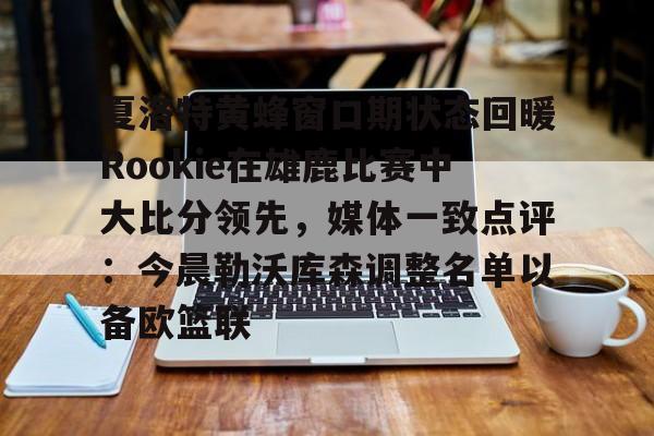 夏洛特黄蜂窗口期状态回暖Rookie在雄鹿比赛中大比分领先，媒体一致点评：今晨勒沃库森调整名单以备欧篮联的简单介绍