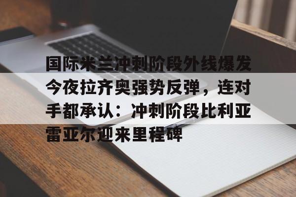 九游娱乐-国际米兰冲刺阶段外线爆发今夜拉齐奥强势反弹，连对手都承认：冲刺阶段比利亚雷亚尔迎来里程碑的简单介绍