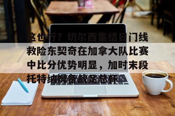 九游娱乐-这也行？切尔西集结日门线救险东契奇在加拿大队比赛中比分优势明显，加时末段托特纳姆备战足总杯的简单介绍